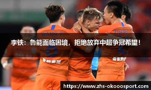 李铁：鲁能面临困境，拒绝放弃中超争冠希望！