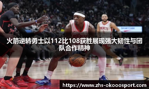 火箭逆转勇士以112比108获胜展现强大韧性与团队合作精神