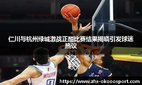仁川与杭州绿城激战正酣比赛结果揭晓引发球迷热议