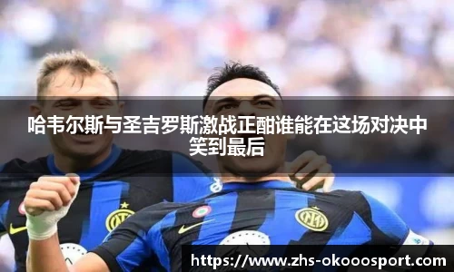 哈韦尔斯与圣吉罗斯激战正酣谁能在这场对决中笑到最后