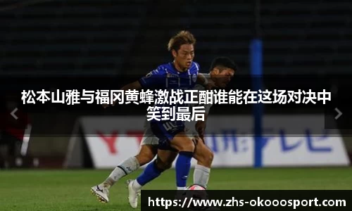 松本山雅与福冈黄蜂激战正酣谁能在这场对决中笑到最后