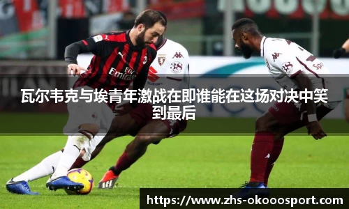 瓦尔韦克与埃青年激战在即谁能在这场对决中笑到最后