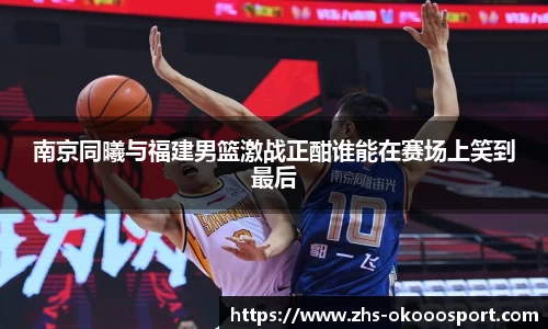南京同曦与福建男篮激战正酣谁能在赛场上笑到最后