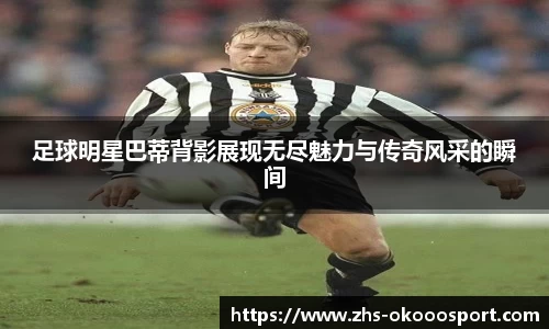足球明星巴蒂背影展现无尽魅力与传奇风采的瞬间