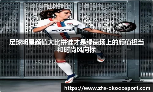 足球明星颜值大比拼谁才是绿茵场上的颜值担当和时尚风向标